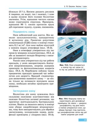 § 19. Оксиген.
К
исень і озон
99
(близько  21 %). Киснем дихають рослини
й тварини, як водні, так і наземні, і саме
в  цьому полягає його головне біологічне
значення. Утім, вдихання чистого кисню
може спричинити отруєння. Приміром,
вдихання 90  % кисню протягом трьох
діб спричиняє нудоту, судоми, пневмонію.
Поширеність озону
Озон небезпечний для життя. Він ви-
являє загальнотоксичну, канцерогенну
й  мутагенну дію. Гранично допустима
концентрація (ГДК) озону в повітрі стано-
вить 0,1 мг/м3. Але озон майже відсутній
у нижніх шарах атмосфери (мал. 19.2).
Озон в атмосфері утворюється під час
грози (у мізерних кількостях) (мал. 19.3, а)
або за наявності оксидів Нітрогену з вики-
дів автотранспорту.
Також озон утворюється під час роботи
приладів, у яких використовують йонізу-
юче випромінювання, зокрема лазерних
принтерів та фотокопіювальних апаратів
(мал.  19.3,  б). Перебувати поблизу таких
працюючих приладів тривалий час небез-
печно для здоров’я. Кращий «індикатор»
для визначення наявності озону — це ніс:
як тільки ви починаєте відчувати запах
озону, необхідно негайно провітрити при-
міщення.
Застосування озону
Біологічна дія озону зумовлена його
сильними окисними властивостями: він
окиснює біологічно активні речовини, що
пригнічує життєдіяльність бактеріальних
клітин. Навіть за низького вмісту в повітрі
озон убиває хвороботворні мікроорганіз-
ми, тому його використовують для обробки
овочесховищ, холодильних камер, дезін-
фекції приміщень у лікарнях (мал.  19.4),
Мал. 19.3. Озон утворюється
в повітрі під час грози (а)
та під час роботи приладів (б)
а
б
Мал. 19.4. Кварцову лампу ви-
користовують для дезінфекції
приміщень. Ця лампа — джерело
ультрафіолету, під дією якого
в  повітрі утворюється озон, що
вбиває бактерії. Слід пам’ятати,
що ультрафіолетове світло від цієї
лампи шкідливе для очей!
 