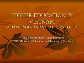 HIGHER EDUCATION IN
VIETNAM 
- CHALLENGES AND STRATEGIES TO 2020
The Department of Higher Education
The Ministry of Education and Training of Vietnam
 