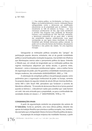 Marcelo Romero 
p. 161-162): 
[...] Seu sistema político, na Grã-Bretanha, na França e na 
Bélgica, era fundamentalmente o mesmo: instituições liberais 
salvaguardadas contra a democracia por qualificações 
educacionais ou de propriedade para os eleitores – havia 
inicialmente só 168 mil eleitores na França – sob uma 
monarquia constitucional; de fato, algo muito semelhante 
à primeira fase burguesa mais moderada da Revolução 
Francesa, a da Constituição de 1791. Nos EUA, entretanto, 
a democracia jacksoniana dá um passo além: a derrota 
dos proprietários oligarcas antidemocratas (cujo papel 
correspondia ao que agora estava triunfando na Europa 
Ocidental) pela ilimitada democracia política colocada no 
poder com os votos dos homens das fronteiras, dos pequenos 
fazendeiros e dos pobres das cidades. Foi uma espantosa 
inovação. 
Salvaguardar as instituições políticas européias dos “perigos” da 
participação popular decorria, entretanto, não só da grande instabilidade 
política e social trazida pelas revoluções burguesas, mas também da influência 
que Montesquieu exercia sobre o pensamento político da época. Entendia 
o filósofo que, em virtude da longevidade que as instituições políticas dos 
regimes monárquicos adquiriram por tantos séculos, o governo misto, 
bicameral – como a monarquia constitucional inglesa – seria a melhor forma 
de organização do poder, pois lhe garantiria a estabilidade necessária para os 
tempos modernos, tão conturbados (ALBUQUERQUE, 2002, p. 118). 
A valorização da competição política e da participação popular, como 
parâmetros para a organização institucional do poder na Europa, somente 
foi proposta depois da segunda metade do século XIX por Jeremias Benthan, 
James Mill e John Stuart Mill, pensadores que fundaram a corrente do 
liberalismo utilitarista. “O conceito de democracia liberal só se tornou possível 
quando os teóricos [...] descobriram razões para acreditar que ‘cada homem 
um voto’ não seria arriscado para a propriedade, ou para a continuidade das 
sociedades dividas em classes [...]” (MACPHERSON, 1978, p. 17). 
CONSIDERAÇÕES FINAIS 
A partir da argumentação existente nas proposições dos autores de 
O federalista, funda-se, portanto, uma nova ciência política, distante não 
apenas da tradição filosófica que orientava a política européia, mas, também, 
dos exemplos que a Antiguidade Clássica fornecia à filosofia política da época. 
A proposição de anulação recíproca das rivalidades facciosas, a partir 
176 CES Revista | Juiz de Fora | v. 26 | n.1 | 167-180 | jan./dez. 2012 
 