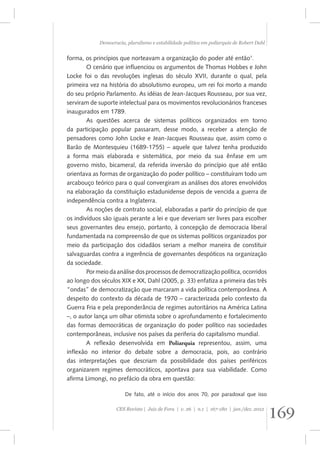 Democracia, pluralismo e estabilidade política em poliarquia de Robert Dahl 
forma, os princípios que norteavam a organização do poder até então1. 
O cenário que influenciou os argumentos de Thomas Hobbes e John 
Locke foi o das revoluções inglesas do século XVII, durante o qual, pela 
primeira vez na história do absolutismo europeu, um rei foi morto a mando 
do seu próprio Parlamento. As idéias de Jean-Jacques Rousseau, por sua vez, 
serviram de suporte intelectual para os movimentos revolucionários franceses 
inaugurados em 1789. 
As questões acerca de sistemas políticos organizados em torno 
da participação popular passaram, desse modo, a receber a atenção de 
pensadores como John Locke e Jean-Jacques Rousseau que, assim como o 
Barão de Montesquieu (1689-1755) – aquele que talvez tenha produzido 
a forma mais elaborada e sistemática, por meio da sua ênfase em um 
governo misto, bicameral, da referida inversão do princípio que até então 
orientava as formas de organização do poder político – constituíram todo um 
arcabouço teórico para o qual convergiram as análises dos atores envolvidos 
na elaboração da constituição estadunidense depois de vencida a guerra de 
independência contra a Inglaterra. 
As noções de contrato social, elaboradas a partir do princípio de que 
os indivíduos são iguais perante a lei e que deveriam ser livres para escolher 
seus governantes deu ensejo, portanto, à concepção de democracia liberal 
fundamentada na compreensão de que os sistemas políticos organizados por 
meio da participação dos cidadãos seriam a melhor maneira de constituir 
salvaguardas contra a ingerência de governantes despóticos na organização 
da sociedade. 
Por meio da análise dos processos de democratização política, ocorridos 
ao longo dos séculos XIX e XX, Dahl (2005, p. 33) enfatiza a primeira das três 
“ondas” de democratização que marcaram a vida política contemporânea. A 
despeito do contexto da década de 1970 – caracterizada pelo contexto da 
Guerra Fria e pela preponderância de regimes autoritários na América Latina 
–, o autor lança um olhar otimista sobre o aprofundamento e fortalecimento 
das formas democráticas de organização do poder político nas sociedades 
contemporâneas, inclusive nos países da periferia do capitalismo mundial. 
A reflexão desenvolvida em Poliarquia representou, assim, uma 
inflexão no interior do debate sobre a democracia, pois, ao contrário 
das interpretações que descriam da possibilidade dos países periféricos 
organizarem regimes democráticos, apontava para sua viabilidade. Como 
afirma Limongi, no prefácio da obra em questão: 
De fato, até o início dos anos 70, por paradoxal que isso 
169 CES Revista | Juiz de Fora | v. 26 | n.1 | 167-180 | jan./dez. 2012 
 
