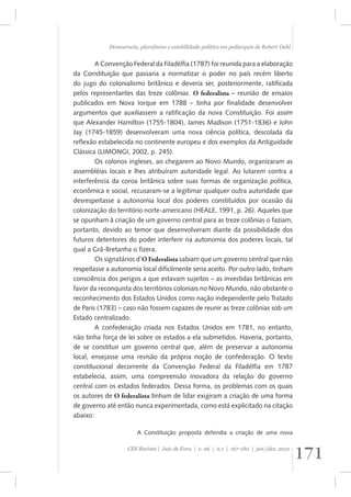 Democracia, pluralismo e estabilidade política em poliarquia de Robert Dahl 
A Convenção Federal da Filadélfia (1787) foi reunida para a elaboração 
da Constituição que passaria a normatizar o poder no país recém liberto 
do jugo do colonialismo britânico e deveria ser, posteriormente, ratificada 
pelos representantes das treze colônias. O federalista – reunião de ensaios 
publicados em Nova Iorque em 1788 – tinha por finalidade desenvolver 
argumentos que auxiliassem a ratificação da nova Constituição. Foi assim 
que Alexander Hamilton (1755-1804), James Madison (1751-1836) e John 
Jay (1745-1859) desenvolveram uma nova ciência política, descolada da 
reflexão estabelecida no continente europeu e dos exemplos da Antiguidade 
Clássica (LIMONGI, 2002, p. 245). 
Os colonos ingleses, ao chegarem ao Novo Mundo, organizaram as 
assembléias locais e lhes atribuíram autoridade legal. Ao lutarem contra a 
interferência da coroa britânica sobre suas formas de organização política, 
econômica e social, recusaram-se a legitimar qualquer outra autoridade que 
desrespeitasse a autonomia local dos poderes constituídos por ocasião da 
colonização do território norte-americano (HEALE, 1991, p. 26). Aqueles que 
se opunham à criação de um governo central para as treze colônias o faziam, 
portanto, devido ao temor que desenvolveram diante da possibilidade dos 
futuros detentores do poder interferir na autonomia dos poderes locais, tal 
qual a Grã-Bretanha o fizera. 
Os signatários d’O Federalista sabiam que um governo central que não 
respeitasse a autonomia local dificilmente seria aceito. Por outro lado, tinham 
consciência dos perigos a que estavam sujeitos – as investidas britânicas em 
favor da reconquista dos territórios coloniais no Novo Mundo, não obstante o 
reconhecimento dos Estados Unidos como nação independente pelo Tratado 
de Paris (1783) – caso não fossem capazes de reunir as treze colônias sob um 
Estado centralizado. 
A confederação criada nos Estados Unidos em 1781, no entanto, 
não tinha força de lei sobre os estados a ela submetidos. Haveria, portanto, 
de se constituir um governo central que, além de preservar a autonomia 
local, ensejasse uma revisão da própria noção de confederação. O texto 
constitucional decorrente da Convenção Federal da Filadélfia em 1787 
estabelecia, assim, uma compreensão inovadora da relação do governo 
central com os estados federados. Dessa forma, os problemas com os quais 
os autores de O federalista tinham de lidar exigiram a criação de uma forma 
de governo até então nunca experimentada, como está explicitado na citação 
abaixo: 
A Constituição proposta defendia a criação de uma nova 
171 CES Revista | Juiz de Fora | v. 26 | n.1 | 167-180 | jan./dez. 2012 
 
