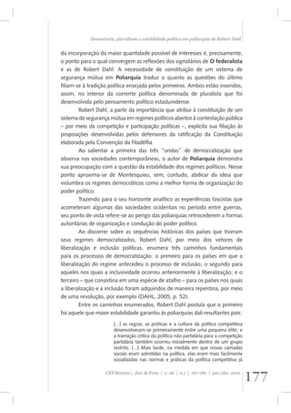 Democracia, pluralismo e estabilidade política em poliarquia de Robert Dahl 
da incorporação da maior quantidade possível de interesses é, precisamente, 
o ponto para o qual convergem as reflexões dos signatários de O federalista 
e as de Robert Dahl. A necessidade de constituição de um sistema de 
segurança mútua em Poliarquia traduz o quanto as questões do último 
filiam-se à tradição política ensejada pelos primeiros. Ambos estão inseridos, 
assim, no interior da corrente política denominada de pluralista que foi 
desenvolvida pelo pensamento político estadunidense. 
Robert Dahl, a partir da importância que atribui à constituição de um 
sistema de segurança mútua em regimes políticos abertos à contestação pública 
– por meio da competição e participação políticas –, explicita sua filiação às 
proposições desenvolvidas pelos defensores da ratificação da Constituição 
elaborada pela Convenção da Filadélfia. 
Ao salientar a primeira das três “ondas” de democratização que 
observa nas sociedades contemporâneas, o autor de Poliarquia demonstra 
sua preocupação com a questão da estabilidade dos regimes políticos. Nesse 
ponto aproxima-se de Montesquieu, sem, contudo, abdicar da ideia que 
vislumbra os regimes democráticos como a melhor forma de organização do 
poder político. 
Trazendo para o seu horizonte analítico as experiências fascistas que 
acometeram algumas das sociedades ocidentais no período entre guerras, 
seu ponto de vista refere-se ao perigo das poliarquias retrocederem a formas 
autoritárias de organização e condução do poder político. 
Ao discorrer sobre as sequências históricas dos países que tiveram 
seus regimes democratizados, Robert Dahl, por meio dos vetores de 
liberalização e inclusão políticas, enumera três caminhos fundamentais 
para os processos de democratização: o primeiro para os países em que a 
liberalização do regime antecedeu o processo de inclusão; o segundo para 
aqueles nos quais a inclusividade ocorreu anteriormente à liberalização; e o 
terceiro – que consistiria em uma espécie de atalho – para os países nos quais 
a liberalização e a inclusão foram adquiridos de maneira repentina, por meio 
de uma revolução, por exemplo (DAHL, 2005, p. 52). 
Entre os caminhos enumerados, Robert Dahl postula que o primeiro 
foi aquele que maior estabilidade garantiu às poliarquias dali resultantes pois: 
[...] as regras, as práticas e a cultura da política competitiva 
desenvolveram-se primeiramente entre uma pequena elite, e 
a transição crítica da política não partidária para a competição 
partidária também ocorreu inicialmente dentro de um grupo 
restrito. [...] Mais tarde, na medida em que novas camadas 
sociais eram admitidas na política, elas eram mais facilmente 
socializadas nas normas e práticas da política competitiva já 
177 CES Revista | Juiz de Fora | v. 26 | n.1 | 167-180 | jan./dez. 2012 
 