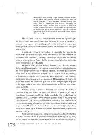 Marcelo Romero 
desenvolvida entre as elites, e geralmente aceitavam muitas, 
se não todas, as garantias mútuas evoluídas no curso de 
muitas gerações. Consequentemente, nem os estratos mais 
novos, nem os governantes, que estavam ameaçados de 
perder seus cargos, sentiam que os custos da tolerância 
fossem altos o suficiente para suplantar os custos da repressão, 
particularmente porque a repressão provocaria a destruição de 
um sistema bem desenvolvido de segurança mútua (DAHL, 
2005, p. 53-54). 
Não obstante a natureza marcadamente elitista da argumentação 
de Robert Dahl, suas inferências estão dispostas de modo a visualizar o 
caminho mais seguro à democratização plena das poliarquias, mesmo que 
isto signifique privilegiar a estabilidade política em detrimento da inovação 
institucional. 
A ideia que vincula a necessidade de dispersão dos recursos de 
poder entre governo e oposição como fundamentais para os processos de 
democratização, também é reveladora da analogia que se pode estabelecer 
entre os argumentos de Robert Dahl e a ordem social pluralista defendida 
pelos signatários de O federalista. 
A sugestão de Robert Dahl em favor da incorporação do maior número 
de forças políticas possíveis – por meio de uma arquitetura institucional capaz 
de anular reciprocamente as rivalidades facciosas, de modo que nenhuma 
delas tenha a possibilidade de romper com o contrato social estabelecido 
– demonstra o quanto suas proposições estão conduzidas pelo realismo 
político que se observou entre os autores de O federalista. O mesmo se 
pode dizer acerca da valorização que Dahl atribui à organização do poder 
político por meio de mecanismos institucionais que viabilizem uma ordem 
social pluralista. 
Portanto, questões como a dispersão dos recursos de poder; a 
constituição de um sistema de segurança mútua; a preocupação com a 
estabilidade dos regimes políticos – todas orientadas pela noção liberal de 
contrato social –; assim como o realismo com que foram analisadas, são partes 
constitutivas da concepção que Robert Dahl estabelece para a definição de 
regimes poliárquicos, a fim de que permitam engendrar o surgimento de uma 
arquitetura institucional fundamentada em uma ordem social pluralista. Esta, 
por sua vez, seria capaz de ensejar processos de democratização plena dos 
sistemas políticos. 
Resta saber até que ponto a compreensão que Robert Dahl vislumbra 
acerca da necessidade em se garantir a estabilidade das poliarquias, por meio 
de um sistema de segurança mútua, pode resultar em uma aproximação do 
178 CES Revista | Juiz de Fora | v. 26 | n.1 | 167-180 | jan./dez. 2012 
 