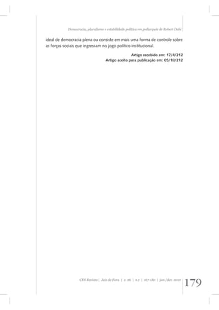 Democracia, pluralismo e estabilidade política em poliarquia de Robert Dahl 
ideal de democracia plena ou consiste em mais uma forma de controle sobre 
as forças sociais que ingressam no jogo político institucional. 
Artigo recebido em: 17/4/212 
Artigo aceito para publicação em: 05/10/212 
179 CES Revista | Juiz de Fora | v. 26 | n.1 | 167-180 | jan./dez. 2012 
 