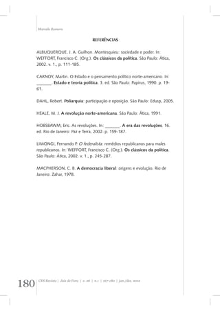 Marcelo Romero 
REFERÊNCIAS 
ALBUQUERQUE, J. A. Guilhon. Montesquieu: sociedade e poder. In: 
WEFFORT, Francisco C. (Org.). Os clássicos da política. São Paulo: Ática, 
2002. v. 1., p. 111-185. 
CARNOY, Martin. O Estado e o pensamento político norte-americano. In: 
_______. Estado e teoria política. 3. ed. São Paulo: Papirus, 1990. p. 19- 
61. 
DAHL, Robert. Poliarquia: participação e oposição. São Paulo: Edusp, 2005. 
HEALE, M. J. A revolução norte-americana. São Paulo: Ática, 1991. 
HOBSBAWM, Eric. As revoluções. In: _______. A era das revoluções. 16. 
ed. Rio de Janeiro: Paz e Terra, 2002. p. 159-187. 
LIMONGI, Fernando P. O federalista: remédios republicanos para males 
republicanos. In: WEFFORT, Francisco C. (Org.). Os clássicos da política. 
São Paulo: Ática, 2002. v. 1., p. 245-287. 
MACPHERSON, C. B. A democracia liberal: origens e evolução. Rio de 
Janeiro: Zahar, 1978. 
180 CES Revista | Juiz de Fora | v. 26 | n.1 | 167-180 | jan./dez. 2012 
