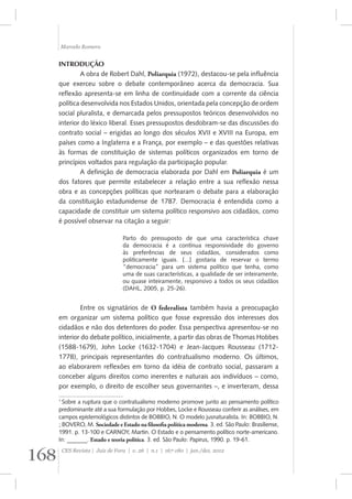 Marcelo Romero 
INTRODUÇÃO 
A obra de Robert Dahl, Poliarquia (1972), destacou-se pela influência 
que exerceu sobre o debate contemporâneo acerca da democracia. Sua 
reflexão apresenta-se em linha de continuidade com a corrente da ciência 
política desenvolvida nos Estados Unidos, orientada pela concepção de ordem 
social pluralista, e demarcada pelos pressupostos teóricos desenvolvidos no 
interior do léxico liberal. Esses pressupostos desdobram-se das discussões do 
contrato social – erigidas ao longo dos séculos XVII e XVIII na Europa, em 
países como a Inglaterra e a França, por exemplo – e das questões relativas 
às formas de constituição de sistemas políticos organizados em torno de 
princípios voltados para regulação da participação popular. 
A definição de democracia elaborada por Dahl em Poliarquia é um 
dos fatores que permite estabelecer a relação entre a sua reflexão nessa 
obra e as concepções políticas que nortearam o debate para a elaboração 
da constituição estadunidense de 1787. Democracia é entendida como a 
capacidade de constituir um sistema político responsivo aos cidadãos, como 
é possível observar na citação a seguir: 
Parto do pressuposto de que uma característica chave 
da democracia é a contínua responsividade do governo 
às preferências de seus cidadãos, considerados como 
politicamente iguais. [...] gostaria de reservar o termo 
“democracia” para um sistema político que tenha, como 
uma de suas características, a qualidade de ser inteiramente, 
ou quase inteiramente, responsivo a todos os seus cidadãos 
(DAHL, 2005, p. 25-26). 
Entre os signatários de O federalista também havia a preocupação 
em organizar um sistema político que fosse expressão dos interesses dos 
cidadãos e não dos detentores do poder. Essa perspectiva apresentou-se no 
interior do debate político, inicialmente, a partir das obras de Thomas Hobbes 
(1588-1679), John Locke (1632-1704) e Jean-Jacques Rousseau (1712- 
1778), principais representantes do contratualismo moderno. Os últimos, 
ao elaborarem reflexões em torno da idéia de contrato social, passaram a 
conceber alguns direitos como inerentes e naturais aos indivíduos – como, 
por exemplo, o direito de escolher seus governantes –, e inverteram, dessa 
1 Sobre a ruptura que o contratualismo moderno promove junto ao pensamento político 
predominante até a sua formulação por Hobbes, Locke e Rousseau conferir as análises, em 
campos epistemológicos distintos de BOBBIO, N. O modelo jusnaturalista. In: BOBBIO, N. 
; BOVERO, M. Sociedade e Estado na !loso!a política moderna. 3. ed. São Paulo: Brasiliense, 
1991. p. 13-100 e CARNOY, Martin. O Estado e o pensamento político norte-americano. 
In: _______. Estado e teoria política. 3. ed. São Paulo: Papirus, 1990. p. 19-61. 
168 CES Revista | Juiz de Fora | v. 26 | n.1 | 167-180 | jan./dez. 2012 
 