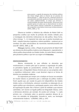 Marcelo Romero 
possa parecer, a agenda de pesquisas dos cientistas políticos 
não incluía indagar sobre as chances de um processo de 
democratização. [...] Mais do que isso, a literatura tornara-se 
marcadamente pessimista quanto às chances da democracia 
nos países subdesenvolvidos, ao tempo que afirmava a 
excepcionalidade dos países desenvolvidos. Democracia seria 
possível apenas em países que se desenvolveram no século 
XIX. Países pobres estariam condenados ao autoritarismo e 
não escapariam a esse destino mesmo que se desenvolvessem 
(DAHL, 2005, p. 12). 
Observa-se também a influência das reflexões de Robert Dahl na 
perspectiva analítica que resulta da profusão dos estudos voltados para 
a investigação dos elementos institucionais da vida política. Dessa forma, 
infere Limongi, “[...] é impossível não notar que os pontos levantados por 
Dahl – relações Executivo-Legislativo e sistema partidário – acabaram por se 
constituir nos pólos estruturadores do movimento neoinstitucionalista dos 
anos 80” (DAHL, 2005, p. 20). 
Poliarquia expressa, ainda, a filiação do pensamento de Robert Dahl 
aos cânones da ciência política moderna como Maquiavel e, especialmente, à 
ciência política desenvolvida nos Estados Unidos, de matriz liberal, orientada 
pelo pluralismo político e que tem sua origem em O federalista. 
DESENVOLVIMENTO 
Mesmo introduzindo às suas reflexões os elementos que 
revolucionaram a maneira pela qual se pensava a organização do poder, 
os pensadores ligados ao jusnaturalismo, contudo, ainda se valiam dos 
exemplos que a Antiguidade Clássica fornecia para as suas propostas sobre 
a arquitetura institucional, sobre a qual deveriam erigir-se as formas de 
domínio nas sociedades modernas. 
Os responsáveis por romper com a tradição em buscar nos exemplos 
do mundo Clássico os parâmetros para a ordenação da política moderna 
foram aqueles que, por ocasião da guerra de independência dos Estados 
Unidos contra a Grã-Bretanha, estiveram envolvidos na elaboração de um 
regime político que vislumbrava a participação popular como melhor forma 
de organização do poder. Eles o fizeram a partir da realidade a que estavam 
submetidos, sem recorrer ao legado político da Antiguidade Clássica, como 
a democracia ateniense, por exemplo. De acordo com Limongi: “[...] pela 
primeira vez, a teorização sobre os governos populares deixava de se 
mirar nos exemplos da Antiguidade, iniciando-se, assim, sua teorização 
eminentemente moderna.” (LIMONGI, 2002, p. 247). 
170 CES Revista | Juiz de Fora | v. 26 | n.1 | 167-180 | jan./dez. 2012 
 