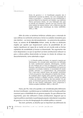 Marcelo Romero 
forma de governo [...]. A Constituição proposta não é 
estritamente nacional ou federal, mas uma composição de 
ambos os princípios. [...] Enquanto em uma confederação o 
governo federal só se relaciona com Estados, cuja soberania 
interna permanece intacta, em uma Federação esta ação 
se estende aos indivíduos, fazendo com que convivam dois 
entes estatais de estatura diversa, com a órbita de ação dos 
Estados definida pela Constituição da União (LIMONGI, 
2002, p. 248). 
Além de evitar as tentativas britânicas voltadas para a retomada de 
suas colônias no continente americano e tomar os cuidados necessários para 
não interferir – ao menos não demasiadamente – na autonomia dos poderes 
locais, os autores de O federalista tinham, ainda, de diluir os obstáculos 
erigidos por aqueles que tergiversavam acerca da possibilidade de um 
regime republicano ser capaz de se manter em um mundo onde as formas 
capitalistas de sociabilidade já haviam se disseminado. Tais argumentos não 
eram desprezíveis e os que se opunham ao texto constitucional voltavam-se 
para a ciência política desenvolvida na Europa no intuito de embasar seu 
descontentamento, como salientado a seguir: 
[...] A filosofia política da época, em especial a exposta por 
Montesquieu, era evocada pelos adversários da ratificação 
do texto constitucional proposto. Montesquieu, membro 
de uma tradição que se inicia em Maquiavel e culmina em 
Rousseau, apontava para a incompatibilidade entre governos 
populares e os tempos modernos. A necessidade de manter 
grandes exércitos e a predominância das preocupações 
com o bem-estar material faziam das grandes monarquias 
a forma de governo mais adequada ao espírito dos tempos. 
As condições ideais exigidas pelos governos populares, um 
pequeno território e cidadãos virtuosos, amantes da pátria 
e surdos aos interesses materiais, não mais existiam. Se, por 
acaso, se formassem governos desta natureza, seriam presas 
fáceis de seus vizinhos militarizados, como comprovava a 
história européia (LIMONGI, 2002, p. 246-247). 
Havia, por fim, mais uma questão a ser considerada pelos defensores 
da nova Constituição: o problema que as rivalidades entre as facções políticas 
causavam para a estabilidade de um governo popular. Os que utilizavam tais 
argumentos, para não ratificarem o texto constitucional, alegavam que os 
regimes políticos assentados na participação popular redundariam na paralisia 
do governo e no risco de desagregação da unidade política e nacional. 
Tais eram, portanto, os desafios que se impunham aos defensores da 
172 CES Revista | Juiz de Fora | v. 26 | n.1 | 167-180 | jan./dez. 2012 
 