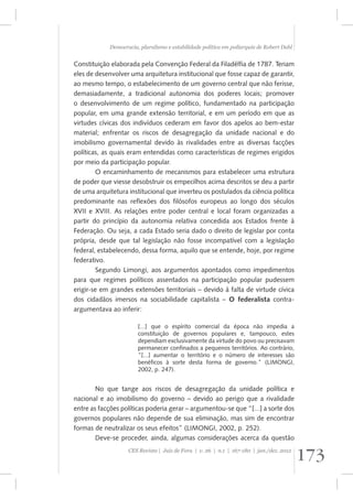 Democracia, pluralismo e estabilidade política em poliarquia de Robert Dahl 
Constituição elaborada pela Convenção Federal da Filadélfia de 1787. Teriam 
eles de desenvolver uma arquitetura institucional que fosse capaz de garantir, 
ao mesmo tempo, o estabelecimento de um governo central que não ferisse, 
demasiadamente, a tradicional autonomia dos poderes locais; promover 
o desenvolvimento de um regime político, fundamentado na participação 
popular, em uma grande extensão territorial, e em um período em que as 
virtudes cívicas dos indivíduos cederam em favor dos apelos ao bem-estar 
material; enfrentar os riscos de desagregação da unidade nacional e do 
imobilismo governamental devido às rivalidades entre as diversas facções 
políticas, as quais eram entendidas como características de regimes erigidos 
por meio da participação popular. 
O encaminhamento de mecanismos para estabelecer uma estrutura 
de poder que viesse desobstruir os empecilhos acima descritos se deu a partir 
de uma arquitetura institucional que inverteu os postulados da ciência política 
predominante nas reflexões dos filósofos europeus ao longo dos séculos 
XVII e XVIII. As relações entre poder central e local foram organizadas a 
partir do princípio da autonomia relativa concedida aos Estados frente à 
Federação. Ou seja, a cada Estado seria dado o direito de legislar por conta 
própria, desde que tal legislação não fosse incompatível com a legislação 
federal, estabelecendo, dessa forma, aquilo que se entende, hoje, por regime 
federativo. 
Segundo Limongi, aos argumentos apontados como impedimentos 
para que regimes políticos assentados na participação popular pudessem 
erigir-se em grandes extensões territoriais – devido à falta de virtude cívica 
dos cidadãos imersos na sociabilidade capitalista – O federalista contra-argumentava 
ao inferir: 
[...] que o espírito comercial da época não impedia a 
constituição de governos populares e, tampouco, estes 
dependiam exclusivamente da virtude do povo ou precisavam 
permanecer confinados a pequenos territórios. Ao contrário, 
“[...] aumentar o território e o número de interesses são 
benéficos à sorte desta forma de governo.” (LIMONGI, 
2002, p. 247). 
No que tange aos riscos de desagregação da unidade política e 
nacional e ao imobilismo do governo – devido ao perigo que a rivalidade 
entre as facções políticas poderia gerar – argumentou-se que “[...] a sorte dos 
governos populares não depende de sua eliminação, mas sim de encontrar 
formas de neutralizar os seus efeitos” (LIMONGI, 2002, p. 252). 
Deve-se proceder, ainda, algumas considerações acerca da questão 
173 CES Revista | Juiz de Fora | v. 26 | n.1 | 167-180 | jan./dez. 2012 
 