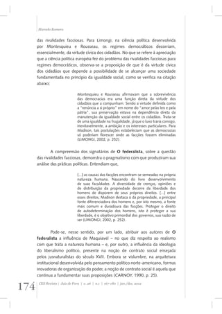Marcelo Romero 
das rivalidades facciosas. Para Limongi, na ciência política desenvolvida 
por Montesquieu e Rousseau, os regimes democráticos decorriam, 
essencialmente, da virtude cívica dos cidadãos. No que se refere à apreciação 
que a ciência política européia fez do problema das rivalidades facciosas para 
regimes democráticos, observa-se a proposição de que é da virtude cívica 
dos cidadãos que depende a possibilidade de se alcançar uma sociedade 
fundamentada no princípio da igualdade social, como se verifica na citação 
abaixo: 
Montesquieu e Rousseau afirmavam que a sobrevivência 
das democracias era uma função direta da virtude dos 
cidadãos que a compunham. Sendo a virtude definida como 
a “renúncia a si próprio” em nome do “amor pelas leis e pela 
pátria”, sua preservação estava na dependência direta da 
manutenção da igualdade social entre os cidadãos. Trata-se 
de uma igualdade na frugalidade, já que o luxo traria consigo, 
inevitavelmente, a ambição e os interesses particulares. Para 
Madison, tais postulações estabeleciam que as democracias 
só poderiam florescer onde as facções fossem eliminadas 
(LIMONGI, 2002, p. 252). 
A compreensão dos signatários de O federalista, sobre a questão 
das rivalidades facciosas, demonstra o pragmatismo com que produziram sua 
análise das práticas políticas. Entendiam que, 
[...] as causas das facções encontram-se semeadas na própria 
natureza humana. Nascendo do livre desenvolvimento 
de suas faculdades. A diversidade de crenças, opiniões e 
de distribuição da propriedade decorre da liberdade dos 
homens de disporem de seus próprios direitos. [...] entre 
esses direitos, Madison destaca o da propriedade, a principal 
fonte diferenciadora dos homens e, por isto mesmo, a fonte 
mais comum e duradoura das facções. Proteger o direito 
de autodeterminação dos homens, isto é proteger a sua 
liberdade, é o objetivo primordial dos governos, sua razão de 
ser (LIMONGI, 2002, p. 252). 
Pode-se, nesse sentido, por um lado, atribuir aos autores de O 
federalista a influência de Maquiavel – no que diz respeito ao realismo 
com que trata a natureza humana – e, por outro, a influência da ideologia 
do liberalismo político, presente na noção de contrato social ensejada 
pelos jusnaturalistas do século XVII. Embora se vislumbre, na arquitetura 
institucional desenvolvida pelo pensamento político norte-americano, formas 
inovadoras de organização do poder, a noção de contrato social é aquela que 
continua a fundamentar suas proposições (CARNOY, 1990, p. 25). 
174 CES Revista | Juiz de Fora | v. 26 | n.1 | 167-180 | jan./dez. 2012 
 