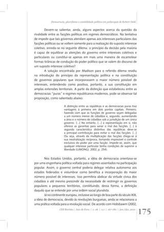 Democracia, pluralismo e estabilidade política em poliarquia de Robert Dahl 
Devem-se salientar, ainda, alguns aspectos acerca da questão da 
rivalidade entre as facções políticas em regimes democráticos. Na tentativa 
de impedir que tais governos atendam apenas aos interesses particulares das 
facções políticas ou se voltem somente para a realização do suposto interesse 
coletivo, enreda-se no seguinte dilema: o princípio da decisão pela maioria 
é capaz de equilibrar as atenções do governo entre interesses coletivos e 
particulares ou constitui-se apenas em mais uma maneira de escamotear 
formas tirânicas de condução do poder político que se valem do discurso de 
um suposto interesse coletivo? 
A solução encontrada por Madison para o referido dilema residiu 
na introdução do princípio da representação política e na constituição 
de governos populares que incorporassem o maior número possível de 
interesses, entendendo como positiva, portanto, a sua constituição em 
amplas extensões territoriais. A partir da distinção que estabeleceu entre as 
democracias “puras” e regimes republicanos modernos, pode-se observar tal 
proposição, como salientado abaixo: 
A distinção entre as repúblicas e as democracias puras traz 
vantagens à primeira em dois pontos capitais. Primeiro, 
fazendo com que as funções de governo sejam delegadas 
a um número menor de cidadãos e, segundo, aumentando 
a área e o número de cidadãos sob a jurisdição de um único 
governo. [...] No entanto, [...] a representação em si, não 
oferece as garantias para sanar o mal das facções. [...] à 
segunda característica distintiva das repúblicas deve-se 
a principal contribuição para evitar o mal das facções. [...] 
Ou seja, através da multiplicação das facções chega-se à 
sua neutralização recíproca, tornando impossível o controle 
exclusivo do poder por uma facção. Impede-se, assim, que 
qualquer interesse particular tenha condições de suprimir a 
liberdade (LIMONGI, 2002, p. 254). 
Nos Estados Unidos, portanto, a idéia de democracia orientava-se 
por uma engenharia política voltada para regimes assentados na participação 
popular. Assim, o governo central poderia delegar relativa autonomia aos 
estados federados e vislumbrar como benéfica a incorporação do maior 
número possível de interesses. Isso permitiria abdicar da virtude cívica dos 
cidadãos e até mesmo prescindir da necessidade de restringir os governos 
populares a pequenos territórios, constituindo, dessa forma, a definição 
daquilo que se entende por uma ordem social pluralista. 
Já no continente europeu, inclusive ao longo de boa parte do século XIX, 
a ideia de democracia, devido às revoluções burguesas, ainda se relacionava a 
uma prática voltada para a revolução social. De acordo com Hobsbawm (2002, 
175 CES Revista | Juiz de Fora | v. 26 | n.1 | 167-180 | jan./dez. 2012 
 