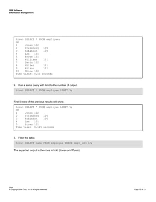 IBM Software
Information Management
Hive
© Copyright IBM Corp. 2013. All rights reserved Page 10 of 23
2. Run a same query with limit to the number of output.
First 5 rows of the previous results will show.
3. Filter the table.
The expected output is the ones in bold (Jones and Davis).
hive> SELECT * FROM employee LIMIT 5;
OK
1 Jones 102
2 Steinberg 100
3 Robinson 100
4 Lee 101
5 Brown 101
Time taken: 0.125 seconds
hive> SELECT * FROM employee LIMIT 5;
hive> SELECT name FROM employee WHERE dept_id=102;
hive> SELECT * FROM employee;
OK
1 Jones 102
2 Steinberg 100
3 Robinson 100
4 Lee 101
5 Brown 101
6 Williams 101
7 Davis 102
8 Miller 101
9 Wilson 101
10 Moore 100
Time taken: 0.13 seconds
 