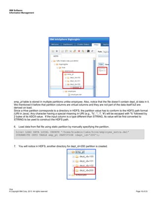 IBM Software
Information Management
Hive
© Copyright IBM Corp. 2013. All rights reserved Page 16 of 23
emp_pt table is stored in multiple partitions unlike employee. Also, notice that the file doesn’t contain dept_id data in it.
We mentioned it before that partition columns are virtual columns and they are not part of the data itself but are
derived on load.
Since a Hive partition corresponds to a directory in HDFS, the partition value has to conform to the HDFS path format
(URI in Java). Any character having a special meaning in URI (e.g., '%', ':', '/', '#') will be escaped with '%' followed by
2 bytes of its ASCII value. If the input column is a type different than STRING, its value will be first converted to
STRING to be used to construct the HDFS path.
6. Load data from flat file using static partition by manually specifying the partition.
7. You will notice in HDFS, another directory for dept_id=200 partition is created.
hive> LOAD DATA LOCAL INPATH '/home/biadmin/labs/hive/employee_extra.del'
OVERWRITE INTO TABLE emp_pt PARTITION (dept_id='200');
 