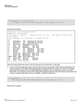 IBM Software
Information Management
Hive
© Copyright IBM Corp. 2013. All rights reserved Page 18 of 23
Result will be as below.
Notice that Sales department doesn’t have any employee, thus shows NULL on the table.
4. In order check the existence of a key in another table, the user can use LEFT SEMI JOIN as illustrated by the
following example. LEFT SEMI JOIN implements the correlated IN/EXISTS subquery semantics in an efficient
way. Since Hive currently does not support IN/EXISTS subqueries, you can rewrite your queries using LEFT
SEMI JOIN. The restrictions of using LEFT SEMI JOIN is that the right-hand-side table should only be referenced
in the join condition (ON-clause), but not in WHERE- or SELECT-clauses etc.
Result will be as below.
hive> SELECT e.*
FROM emp_pt e LEFT SEMI JOIN department d ON (e.dept_id = d.id);
Ended Job = job_201304110627_0055
MapReduce Jobs Launched:
Job 0: Map: 2 Reduce: 1 Cumulative CPU: 5.17 sec HDFS Read: 989 HDFS Write:
400 SUCCESS
Total MapReduce CPU Time Spent: 5 seconds 170 msec
OK
2 Steinberg 100 Engineering Toronto
3 Robinson 100 Engineering Toronto
10 Moore 100 Engineering Toronto
4 Lee 101 Research San Jose
5 Brown 101 Research San Jose
6 Williams 101 Research San Jose
8 Miller 101 Research San Jose
9 Wilson 101 Research San Jose
1 Jones 102 Marketing New York
7 Davis 102 Marketing New York
NULL NULL NULL Sales New York
21 Smith 200 Service Seattle
22 John 200 Service Seattle
Time taken: 25.884 seconds
hive> SELECT e.*, d.name, d.loc
FROM emp_pt e FULL OUTER JOIN department d ON (e.dept_id = d.id);
 