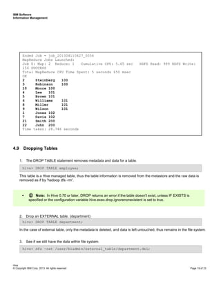IBM Software
Information Management
Hive
© Copyright IBM Corp. 2013. All rights reserved Page 19 of 23
4.9 Dropping Tables
1. The DROP TABLE statement removes metadata and data for a table.
This table is a Hive managed table, thus the table information is removed from the metastore and the raw data is
removed as if by 'hadoop dfs -rm'.
2. Drop an EXTERNAL table. (department)
In the case of external table, only the metadata is deleted, and data is left untouched, thus remains in the file system.
3. See if we still have the data within file system.
Note: In Hive 0.70 or later, DROP returns an error if the table doesn't exist, unless IF EXISTS is
specified or the configuration variable hive.exec.drop.ignorenonexistent is set to true.
hive> dfs -cat /user/biadmin/external_table/department.del;
hive> DROP TABLE department;
hive> DROP TABLE employee;
Ended Job = job_201304110627_0056
MapReduce Jobs Launched:
Job 0: Map: 2 Reduce: 1 Cumulative CPU: 5.65 sec HDFS Read: 989 HDFS Write:
156 SUCCESS
Total MapReduce CPU Time Spent: 5 seconds 650 msec
OK
2 Steinberg 100
3 Robinson 100
10 Moore 100
4 Lee 101
5 Brown 101
6 Williams 101
8 Miller 101
9 Wilson 101
1 Jones 102
7 Davis 102
21 Smith 200
22 John 200
Time taken: 28.746 seconds
 