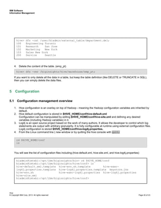 IBM Software
Information Management
Hive
© Copyright IBM Corp. 2013. All rights reserved Page 20 of 23
4. Delete the content of the table. (emp_pt)
If you want to only delete all the data in a table, but keep the table definition (like DELETE or TRUNCATE in SQL),
then you can simply delete the data files.
5 Configuration
5.1 Configuration management overview
1. Hive configuration is an overlay on top of Hadoop - meaning the Hadoop configuration variables are inherited by
default.
2. Hive default configuration is stored in $HIVE_HOME/conf/hive-default.xml
Configuration can be manipulated by editing $HIVE_HOME/conf/hive-site.xml and defining any desired
variables (including Hadoop variables) in it.
3. Log4j is an open source project based on the work of many authors. It allows the developer to control which log
statements are output with arbitrary granularity. It is fully configurable at runtime using external configuration files.
Log4j configuration is stored $HIVE_HOME/conf/hive-log4j.properties.
4. From the Linux command line ( new window or by quitting the hive console with quit;
You will see the list of configuration files including (hive-default.xml, hive-site.xml, and hive-log4j.properties)
hive> dfs -rmr /biginsights/hive/warehouse/emp_pt;
hive> dfs -cat /user/biadmin/external_table/department.del;
100 Engineering Toronto
101 Research San Jose
102 Marketing New York
103 Sales New York
200 Service Seattle
biadmin@imtebi:/opt/ibm/biginsights/bin> cd $HIVE_HOME/conf
biadmin@imtebi:/opt/ibm/biginsights/hive/conf> ls
hive-default.xml.template hive-env.sh.template hive-exec-
log4j.properties.template hive-log4j.properties.template keystore.jks
hive-env.sh hive-exec-log4j.properties hive-log4j.properties
hive-site.xml
biadmin@imtebi:/opt/ibm/biginsights/hive/conf>
cd $HIVE_HOME/conf
ls
 