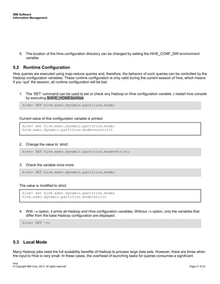 IBM Software
Information Management
Hive
© Copyright IBM Corp. 2013. All rights reserved Page 21 of 23
5. The location of the Hive configuration directory can be changed by setting the HIVE_CONF_DIR environment
variable.
5.2 Runtime Configuration
Hive queries are executed using map-reduce queries and, therefore, the behavior of such queries can be controlled by the
Hadoop configuration variables. These runtime configuration is only valid during the current session of hive, which means
if you ‘quit’ the session, all runtime configuration will be lost.
1. The ‘SET’ command can be used to set or check any Hadoop or Hive configuration variable. ( restart hive console
by executing $HIVE_HOME/bin/hive
Current value of this configuration variable is printed.
2. Change the value to ‘strict’.
3. Check the variable once more.
The value is modified to strict.
4. With –v option, it prints all Hadoop and Hive configuration variables. Without –v option, only the variables that
differ from the base Hadoop configuration are displayed.
5.3 Local Mode
Many Hadoop jobs need the full scalability benefits of Hadoop to process large data sets. However, there are times when
the input to Hive is very small. In these cases, the overhead of launching tasks for queries consumes a significant
hive> set hive.exec.dynamic.partition.mode;
hive.exec.dynamic.partition.mode=strict
hive> SET hive.exec.dynamic.partition.mode;
hive> SET hive.exec.dynamic.partition.mode=strict;
hive> set hive.exec.dynamic.partition.mode;
hive.exec.dynamic.partition.mode=nonstrict
hive> SET -v;
hive> SET hive.exec.dynamic.partition.mode;
 