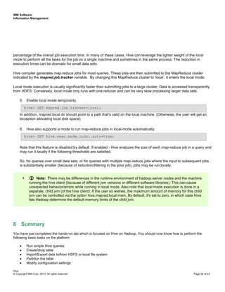IBM Software
Information Management
Hive
© Copyright IBM Corp. 2013. All rights reserved Page 22 of 23
percentage of the overall job execution time. In many of these cases, Hive can leverage the lighter weight of the local
mode to perform all the tasks for the job on a single machine and sometimes in the same process. The reduction in
execution times can be dramatic for small data sets.
Hive compiler generates map-reduce jobs for most queries. These jobs are then submitted to the MapReduce cluster
indicated by the mapred.job.tracker variable. By changing this MapReduce cluster to ‘local’, it enters the local mode.
Local mode execution is usually significantly faster than submitting jobs to a large cluster. Data is accessed transparently
from HDFS. Conversely, local mode only runs with one reducer and can be very slow processing larger data sets.
5. Enable local mode temporarily.
In addition, mapred.local.dir should point to a path that's valid on the local machine. (Otherwise, the user will get an
exception allocating local disk space).
6. Hive also supports a mode to run map-reduce jobs in local-mode automatically.
Note that this feature is disabled by default. If enabled - Hive analyzes the size of each map-reduce job in a query and
may run it locally if the following thresholds are satisfied.
So, for queries over small data sets, or for queries with multiple map-reduce jobs where the input to subsequent jobs
is substantially smaller (because of reduction/filtering in the prior job), jobs may be run locally.
6 Summary
You have just completed the hands-on lab which is focused on Hive on Hadoop. You should now know how to perform the
following basic tasks on the platform:
• Run simple Hive queries
• Create/drop table
• Import/Export data to/from HDFS or local file system
• Partition the table
• Modify configuration settings
Note: There may be differences in the runtime environment of hadoop server nodes and the machine
running the hive client (because of different jvm versions or different software libraries). This can cause
unexpected behavior/errors while running in local mode. Also note that local mode execution is done in a
separate, child jvm (of the hive client). If the user so wishes, the maximum amount of memory for this child
jvm can be controlled via the option hive.mapred.local.mem. By default, it's set to zero, in which case Hive
lets Hadoop determine the default memory limits of the child jvm.
hive> SET hive.exec.mode.local.auto=true;
hive> SET mapred.job.tracker=local;
 