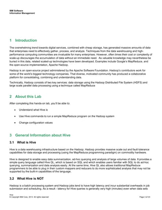 IBM Software
Information Management
Hive
© Copyright IBM Corp. 2013. All rights reserved Page 3 of 23
1 Introduction
The overwhelming trend towards digital services, combined with cheap storage, has generated massive amounts of data
that enterprises need to effectively gather, process, and analyze. Techniques from the data warehousing and high-
performance computing communities are invaluable for many enterprises. However, often times their cost or complexity of
scale-up discourages the accumulation of data without an immediate need. As valuable knowledge may nevertheless be
buried in this data, related scaled-up technologies have been developed. Examples include Google’s MapReduce, and
the open-source implementation, Apache Hadoop.
Hadoop is an open-source project administered by the Apache Software Foundation. Hadoop’s contributors work for
some of the world’s biggest technology companies. That diverse, motivated community has produced a collaborative
platform for consolidating, combining and understanding data.
Technically, Hadoop consists of two key services: data storage using the Hadoop Distributed File System (HDFS) and
large scale parallel data processing using a technique called MapReduce
2 About this Lab
After completing this hands-on lab, you’ll be able to:
• Understand what Hive is
• Use Hive commands to run a simple MapReduce program on the Hadoop system
• Change configuration values
3 General Information about Hive
3.1 What is Hive
Hive is a data warehousing infrastructure based on the Hadoop. Hadoop provides massive scale out and fault tolerance
capabilities for data storage and processing (using the MapReduce programming paradigm) on commodity hardware.
Hive is designed to enable easy data summarization, ad-hoc querying and analysis of large volumes of data. It provides a
simple query language called Hive QL, which is based on SQL and which enables users familiar with SQL to do ad-hoc
querying, summarization and data analysis easily. At the same time, Hive QL also allows traditional MapReduce
programmers to be able to plug in their custom mappers and reducers to do more sophisticated analysis that may not be
supported by the built-in capabilities of the language.
3.2 What Hive is NOT
Hadoop is a batch processing system and Hadoop jobs tend to have high latency and incur substantial overheads in job
submission and scheduling. As a result - latency for Hive queries is generally very high (minutes) even when data sets
 
