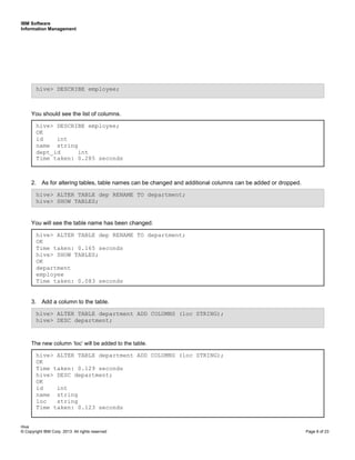 IBM Software
Information Management
Hive
© Copyright IBM Corp. 2013. All rights reserved Page 8 of 23
You should see the list of columns.
2. As for altering tables, table names can be changed and additional columns can be added or dropped.
You will see the table name has been changed.
3. Add a column to the table.
The new column ‘loc’ will be added to the table.
hive> ALTER TABLE department ADD COLUMNS (loc STRING);
OK
Time taken: 0.129 seconds
hive> DESC department;
OK
id int
name string
loc string
Time taken: 0.123 seconds
hive> ALTER TABLE department ADD COLUMNS (loc STRING);
hive> DESC department;
hive> ALTER TABLE dep RENAME TO department;
OK
Time taken: 0.165 seconds
hive> SHOW TABLES;
OK
department
employee
Time taken: 0.083 seconds
hive> ALTER TABLE dep RENAME TO department;
hive> SHOW TABLES;
hive> DESCRIBE employee;
OK
id int
name string
dept_id int
Time taken: 0.285 seconds
hive> DESCRIBE employee;
 