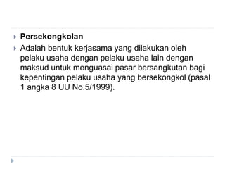  Persekongkolan
 Adalah bentuk kerjasama yang dilakukan oleh
pelaku usaha dengan pelaku usaha lain dengan
maksud untuk menguasai pasar bersangkutan bagi
kepentingan pelaku usaha yang bersekongkol (pasal
1 angka 8 UU No.5/1999).
 