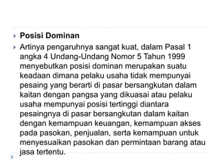  Posisi Dominan
 Artinya pengaruhnya sangat kuat, dalam Pasal 1
angka 4 Undang-Undang Nomor 5 Tahun 1999
menyebutkan posisi dominan merupakan suatu
keadaan dimana pelaku usaha tidak mempunyai
pesaing yang berarti di pasar bersangkutan dalam
kaitan dengan pangsa yang dikuasai atau pelaku
usaha mempunyai posisi tertinggi diantara
pesaingnya di pasar bersangkutan dalam kaitan
dengan kemampuan keuangan, kemampuan akses
pada pasokan, penjualan, serta kemampuan untuk
menyesuaikan pasokan dan permintaan barang atau
jasa tertentu.
 