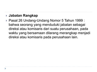  Jabatan Rangkap
 Pasal 26 Undang-Undang Nomor 5 Tahun 1999 :
bahwa seorang yang menduduki jabatan sebagai
direksi atau komisaris dari suatu perusahaan, pada
waktu yang bersamaan dilarang merangkap menjadi
direksi atau komisaris pada perusahaan lain.
 