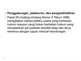  Penggabungan, peleburan, dan pengambilalihan
 Pasal 28 Undang-Undang Nomor 5 Tahun 1999,
mengatakan bahwa pelaku usaha yang berbadan
hukum maupun yang bukan berbadan hukum yang
menjalankan perusahaan bersifat tetap dan terus
menerus dengan tujuan mencari keuntungan.
 