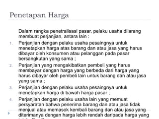 Penetapan Harga
Dalam rangka penetralisasi pasar, pelaku usaha dilarang
membuat perjanjian, antara lain :
1. Perjanjian dengan pelaku usaha pesaingnya untuk
menetapkan harga atas barang dan atau jasa yang harus
dibayar oleh konsumen atau pelanggan pada pasar
bersangkutan yang sama ;
2. Perjanjian yang mengakibatkan pembeli yang harus
membayar dengan harga yang berbeda dari harga yang
harus dibayar oleh pembeli lain untuk barang dan atau jasa
yang sama ;
3. Perjanjian dengan pelaku usaha pesaingnya untuk
menetapkan harga di bawah harga pasar ;
4. Perjanjian dengan pelaku usaha lain yang memuat
persyaratan bahwa penerima barang dan atau jasa tidak
menjual atau memasok kembali barang dan atau jasa yang
diterimanya dengan harga lebih rendah daripada harga yang
 