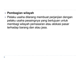  Pembagian wilayah
 Pelaku usaha dilarang membuat perjanjian dengan
pelaku usaha pesaingnya yang bertujuan untuk
membagi wilayah pemasaran atau alokasi pasar
terhadap barang dan atau jasa.
 