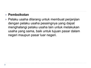  Pemboikotan
 Pelaku usaha dilarang untuk membuat perjanjian
dengan pelaku usaha pesaingnya yang dapat
menghalangi pelaku usaha lain untuk melakukan
usaha yang sama, baik untuk tujuan pasar dalam
negeri maupun pasar luar negeri.
 