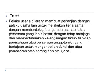  Trust
 Pelaku usaha dilarang membuat perjanjian dengan
pelaku usaha lain untuk melakukan kerja sama
dengan membentuk gabungan perusahaan atau
perseroan yang lebih besar, dengan tetap menjaga
dan mempertahankan kelangsungan hidup tiap-tiap
perusahaan atau perseroan anggotanya, yang
bertujuan untuk mengontrol produksi dan atau
pemasaran atas barang dan atau jasa.
 