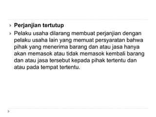  Perjanjian tertutup
 Pelaku usaha dilarang membuat perjanjian dengan
pelaku usaha lain yang memuat persyaratan bahwa
pihak yang menerima barang dan atau jasa hanya
akan memasok atau tidak memasok kembali barang
dan atau jasa tersebut kepada pihak tertentu dan
atau pada tempat tertentu.
 