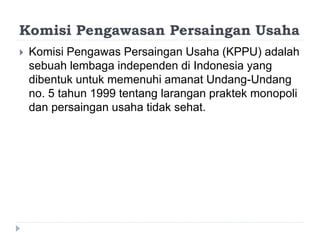 Komisi Pengawasan Persaingan Usaha
 Komisi Pengawas Persaingan Usaha (KPPU) adalah
sebuah lembaga independen di Indonesia yang
dibentuk untuk memenuhi amanat Undang-Undang
no. 5 tahun 1999 tentang larangan praktek monopoli
dan persaingan usaha tidak sehat.
 