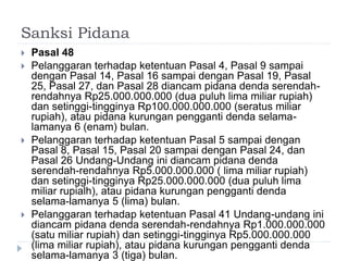 Sanksi Pidana
 Pasal 48
 Pelanggaran terhadap ketentuan Pasal 4, Pasal 9 sampai
dengan Pasal 14, Pasal 16 sampai dengan Pasal 19, Pasal
25, Pasal 27, dan Pasal 28 diancam pidana denda serendah-
rendahnya Rp25.000.000.000 (dua puluh lima miliar rupiah)
dan setinggi-tingginya Rp100.000.000.000 (seratus miliar
rupiah), atau pidana kurungan pengganti denda selama-
lamanya 6 (enam) bulan.
 Pelanggaran terhadap ketentuan Pasal 5 sampai dengan
Pasal 8, Pasal 15, Pasal 20 sampai dengan Pasal 24, dan
Pasal 26 Undang-Undang ini diancam pidana denda
serendah-rendahnya Rp5.000.000.000 ( lima miliar rupiah)
dan setinggi-tingginya Rp25.000.000.000 (dua puluh lima
miliar rupialh), atau pidana kurungan pengganti denda
selama-lamanya 5 (lima) bulan.
 Pelanggaran terhadap ketentuan Pasal 41 Undang-undang ini
diancam pidana denda serendah-rendahnya Rp1.000.000.000
(satu miliar rupiah) dan setinggi-tingginya Rp5.000.000.000
(lima miliar rupiah), atau pidana kurungan pengganti denda
selama-lamanya 3 (tiga) bulan.
 