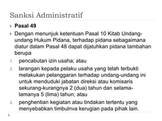 Sanksi Administratif
 Pasal 49
 Dengan menunjuk ketentuan Pasal 10 Kitab Undang-
undang Hukum Pidana, terhadap pidana sebagaimana
diatur dalam Pasal 48 dapat dijatuhkan pidana tambahan
berupa
1. pencabutan izin usaha; atau
2. larangan kepada pelaku usaha yang telah terbukti
melakukan pelanggaran terhadap undang-undang ini
untuk menduduki jabatan direksi atau komisaris
sekurang-kurangnya 2 (dua) tahun dan selama-
lamanya 5 (lima) tahun; atau
3. penghentian kegiatan atau tindakan tertentu yang
menyebabkan timbulnva kerugian pada pihak lain.
 