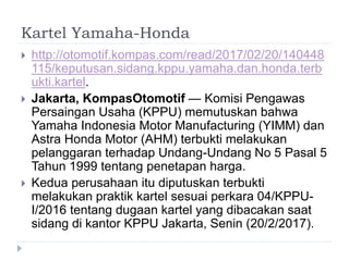 Kartel Yamaha-Honda
 http://otomotif.kompas.com/read/2017/02/20/140448
115/keputusan.sidang.kppu.yamaha.dan.honda.terb
ukti.kartel.
 Jakarta, KompasOtomotif — Komisi Pengawas
Persaingan Usaha (KPPU) memutuskan bahwa
Yamaha Indonesia Motor Manufacturing (YIMM) dan
Astra Honda Motor (AHM) terbukti melakukan
pelanggaran terhadap Undang-Undang No 5 Pasal 5
Tahun 1999 tentang penetapan harga.
 Kedua perusahaan itu diputuskan terbukti
melakukan praktik kartel sesuai perkara 04/KPPU-
I/2016 tentang dugaan kartel yang dibacakan saat
sidang di kantor KPPU Jakarta, Senin (20/2/2017).
 