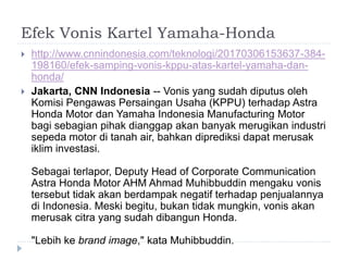 Efek Vonis Kartel Yamaha-Honda
 http://www.cnnindonesia.com/teknologi/20170306153637-384-
198160/efek-samping-vonis-kppu-atas-kartel-yamaha-dan-
honda/
 Jakarta, CNN Indonesia -- Vonis yang sudah diputus oleh
Komisi Pengawas Persaingan Usaha (KPPU) terhadap Astra
Honda Motor dan Yamaha Indonesia Manufacturing Motor
bagi sebagian pihak dianggap akan banyak merugikan industri
sepeda motor di tanah air, bahkan diprediksi dapat merusak
iklim investasi.
Sebagai terlapor, Deputy Head of Corporate Communication
Astra Honda Motor AHM Ahmad Muhibbuddin mengaku vonis
tersebut tidak akan berdampak negatif terhadap penjualannya
di Indonesia. Meski begitu, bukan tidak mungkin, vonis akan
merusak citra yang sudah dibangun Honda.
"Lebih ke brand image," kata Muhibbuddin.
 