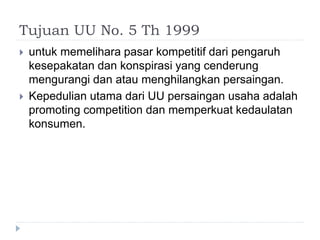 Tujuan UU No. 5 Th 1999
 untuk memelihara pasar kompetitif dari pengaruh
kesepakatan dan konspirasi yang cenderung
mengurangi dan atau menghilangkan persaingan.
 Kepedulian utama dari UU persaingan usaha adalah
promoting competition dan memperkuat kedaulatan
konsumen.
 