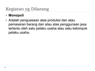 Kegiatan yg Dilarang
 Monopoli
 Adalah penguasaan atas produksi dan atau
pemasaran barang dan atau atas penggunaan jasa
tertentu oleh satu pelaku usaha atau satu kelompok
pelaku usaha.
 