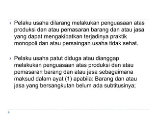  Pelaku usaha dilarang melakukan penguasaan atas
produksi dan atau pemasaran barang dan atau jasa
yang dapat mengakibatkan terjadinya praktik
monopoli dan atau persaingan usaha tidak sehat.
 Pelaku usaha patut diduga atau dianggap
melakukan penguasaan atas produksi dan atau
pemasaran barang dan atau jasa sebagaimana
maksud dalam ayat (1) apabila: Barang dan atau
jasa yang bersangkutan belum ada subtitusinya;
 