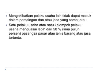  Mengakibatkan pelaku usaha lain tidak dapat masuk
dalam persaingan dan atau jasa yang sama; atau,
 Satu pelaku usaha atau satu kelompok pelaku
usaha menguasai lebih dari 50 % (lima puluh
persen) pasangsa pasar atau jenis barang atau jasa
tertentu.
 