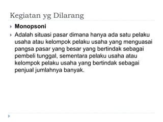 Kegiatan yg Dilarang
 Monopsoni
 Adalah situasi pasar dimana hanya ada satu pelaku
usaha atau kelompok pelaku usaha yang menguasai
pangsa pasar yang besar yang bertindak sebagai
pembeli tunggal, sementara pelaku usaha atau
kelompok pelaku usaha yang bertindak sebagai
penjual jumlahnya banyak.
 