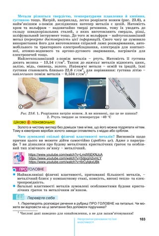 103е р анічні реч н а ні
а і
Мета и різн т тверді т те ература и ав енн ки інн
у тино то о.	 атрій,	наприклад,	легко	розрізати	ножем	(рис.	23.6),	а	
найм’якішим	 з-поміж	 досліджених	 натепер	 металів	 є	 цезій.	 атомість	
хром	 та	 вольфрам	 	 надзвичайно	 тверді	 речовини,	 тому	 їх	 уводять	 до	
складу	 швидкорізальних	 сталей,	 з	 яких	 виготовляють	 свердла,	 різці,	
шліфувальний	інструмент	то о.	До	того	ж	вольфрам	 	найтугоплавкіший	
метал	( еревірте достовірність ці ї ін ормації).	Свого	часу	це	зумовило	
використання	його	для	виготовлення	спіралей	ламп	розжарювання,	авто-
мобільного	 та	 тракторного	 електрообладнання,	 електродів	 для	 контакт-
ної,	 атомно-водневого	 та	 аргоно-дугового	 зварювання,	 нагрівачів	 для	
електропечей	то о.
айлегкоплавкіший	 з-поміж	 металів	 	 ртуть.	 атомість	 її	 густина	
досить	велика	 	13,54	г/см3
.	Також	до	ва ких металів	відносять	цинк,	
залізо,	мідь,	свинець,	золото.	На ва чі	метали	 	осмій	та	іридій,	їхні	
густини	становлять	близько	22,6	г/см3
,	для	порівняння:	густина	літію	
на ле о о	поміж	металів	 	0,534	г/см3
.1
1 2
Ðèñ. 23.6.	1.	Розрізання	натрію	ножем.	А	ви	впевнені,	 о	це	не	шинка 	
2.	Ртуть	твердне	за	температури	 40	°С		
Öіêаво і ïіçнаваëüно
Золото в чистому вигляді без домі ок таке м’яке, що його можна подряпати нігтем.
Тому в ювелірних виробах золото завжди сплавляють з міддю або сріблом.
и зу ов ені і ні ізи ні в а тиво ті ета ів 	Висновків	 одо	
причин	цього	ви	можете	дійти	самостійно	(зро іть це).	Адже	з	парагра-
фа				7	ви	дізналися	про	будову	металічних	кристалічних	 раток	та	особли-
вий	тип	хімічного	зв’язку	 	металічний.	
: . .
: . . 2
: . . 6
z айважливіші	 фізичні	 властивості,	 притаманні	 більшості	 металів,	 	
металічний	блиск	у	компактному	стані,	ковкість,	високі	тепло-	та	елек-
тропровідність.
z Загальні	властивості	металів	зумовлені	особливостями	будови	криста-
лічних	 раток	та	металічним	зв’язком.	
Ïеревірте сеáе
1. Перетворіть розповідні речення в рубриці ПРО ГО ОВ Е на питальні. и мо-
жете ви відповісти на ці запитання без допомоги підручника
1
	 ислові	дані	наведено	для	ознайомлення,	а	не	для	запам’ятовування
Öіêаво і ïіçнаваëüноÖіêаво і ïіçнаваëüноÖіêаво і ïіçнаваëüноÖіêаво і ïіçнаваëüно
ÏÐÎ ÃÎËÎÂÍÅ
 
