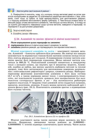104 Òåìà 4
Çастосóйте свої çнання й óміння
2. Поміркуйте й поясніть, чому: а) у холодну погоду металеві двері на дотик зда-
ються холодні ими за дерев’яні б) опалювальні радіатори виготовляють з міді, алю-
мінію, сталі тощо в) срібло та індій використовують для виготовлення дзеркал
г) з поро ку алюмінію виготовляють фарбу сріблянку. 3. им біль а атомна маса та
мен ий радіус атома металічного елемента, тим біль а густина металу. З огляду на
це оцініть достовірність інформації щодо густини металів, наведеної в параграфі, та
перевірте її за доступними джерелами.
Творча майстерня
4. Складіть сенкан « етали».
міні а а і і чні імічні а і
ля ац а я ц а а а а и
z а и фізичні й хімічні властивості алюмінію та заліза
z ла а и рівняння реакцій, що підтверджують їхні відновні властивості.
ізи ні в а тиво ті а іні та за іза	 	властивості	типових	мета-
лів.	Алюміній	 	блискуча	сріблясто-біла	речовина.	 а	повітрі	він	швидко	
окиснюється	та	вкривається	тонкою	білою	матовою	плівкою	оксиду	(скла
діть хімічну ормулу ці ї с олуки).	З	підви енням	ступеня	чистоти	алю-
мінію	зростає	його	температура	плавлення.	Метал	високої	чистоти	пла-
виться	 за	 660,24	 °С.	 Розплавлений	 алюміній	 опиняється	 в	 своєрідному	
чохлі	з	оксидної	плівки,	 о	свідчить	про	її	механічну	міцність.	Алюмі-
ній,	подібно	до	срібла,	має	високу	здатність	відбивати	світлові	та	теплові	
промені,	тому	його	застосовують	для	виготовлення	поверхонь	нагріваль-
них	і	освітлювальних	рефлекторів	і	дзеркал,	елементів	декору.	 айхарак-
тернішими	 фізичними	 властивостями	 алюмінію	 є	 його	 мала	 густина	
(2,7	кг/м3
),	а	також	порівняно	високі	тепло-	і	електропровідність	(ïîÿñ-
ніть,	які властивості ал міні зумовили о о використання для ви о
товлення електричних дротів а які для ви отовлення радіаторів
арово о о алення).	У	твердому	стані	алюміній	легко	піддається	куванню,	
прокатці,	волочінню,	різанню.	З	нього	можна	витягати	найтонший	дріт	і	
катати	фольгу	(рис.	24.1).	Пластичність	алюмінію	зростає	з	підви енням	
його	ступеня	чистоти.
1 2
Ðèñ. 24.1.	Алюмінієва	фольга	(1)	та	профіль	(2)	
Фізичні	 властивості	 заліза	 також	 значною	 мірою	 залежать	 від	 його	
чистоти.	 априклад,	 зменшення	 частки	 домішок	 до	 0,0000001
0,000000001	 	істотно	підви ує	пластичність	цього	металу.	 исте	залізо	
 