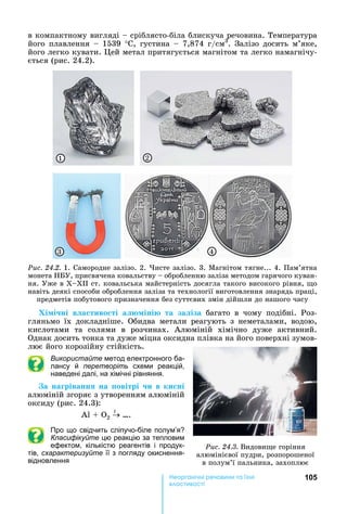 105е р анічні реч н а ні
а і
в	компактному	вигляді	 	сріблясто-біла	блискуча	речовина.	Температура	
його	плавлення	 	1539	°С,	густина	 	7,874	г/см3
.	Залізо	досить	м’яке,	
його	легко	кувати.	 ей	метал	притягується	магнітом	та	легко	намагнічу-
ється	(рис.	24.2).
1 2
3 4
Ðèñ. 24.2.	1.	Самородне	залізо.	2.	 исте	залізо.	3.	Магнітом	тягне...	4.	Пам’ятна	
монета	 У,	присвячена	ковальству	 	обробленню	заліза	методом	гарячого	куван-
ня.	Уже	в	Х Х 	ст.	ковальська	майстерність	досягла	такого	високого	рівня,	 о	
навіть	деякі	способи	оброблення	заліза	та	технології	виготовлення	знарядь	праці,	
предметів	побутового	призначення	без	суттєвих	змін	дійшли	до	нашого	часу
Хі і ні в а тиво ті а іні та за іза	 багато	 в	 чому	 подібні.	 Роз-
гляньмо	 їх	 докладніше.	 Обидва	 метали	 реагують	 з	 неметалами,	 водою,	
кислотами	 та	 солями	 в	 розчинах.	 Алюміній	 хімічно	 дуже	 активний.	
Однак	досить	тонка	та	дуже	міцна	оксидна	плівка	на	його	поверхні	зумов-
лює	його	корозійну	стійкість.
Використайте метод електронного ба-
лансу й перетворіть схеми реакцій,
наведені далі, на хімічні рівняння.
а на ріванн на овітрі и в ки ні
алюміній	згоряє	з	утворенням	алюміній	
оксиду	(рис.	24.3):
А 	 	 2
t
….
Про що свідчить сліпучо-біле полум’я
Класифікуйте цю реакцію за тепловим
ефектом, кількістю реагентів і продук-
тів, схарактеризуйте її з погляду окиснення-
відновлення
Ðèñ. 24.3.	Видови е	горіння	
алюмінієвої	пудри,	розпорошеної	
в	полум’ї	пальника,	захоплює
 