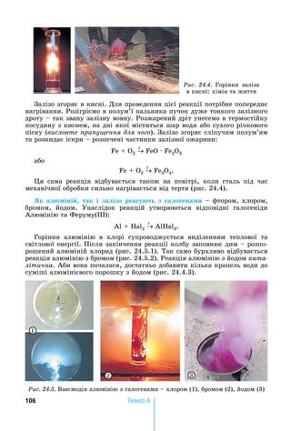 106 Òåìà 4
Ðèñ. 24.4.	 Горіння	 заліза	
в	кисні:	хімія	та	життя
Залізо	згоряє	в	кисні.	Для	проведення	цієї	реакції	потрібне	попереднє	
нагрівання.	Розігріємо	в	полум’ї	пальника	пучок	дуже	тонкого	залізного	
дроту	 	так	звану	залізну	вовну.	Розжарений	дріт	унесемо	в	термостійку	
посудину	з	киснем,	на	дні	якої	міститься	шар	води	або	сухого	річкового	
піску	(висловте ри у ення для чо о).	Залізо	згоряє	сліпучим	полум’ям	
та	розкидає	іскри	 	розпечені	частинки	залізної	ожарини:
Fe + O2
t
FeO · Fe2O3
або
Fe + O2
t
Fe3O4.
я	 сама	 реакція	 відбувається	 також	 на	 повітрі,	 коли	 сталь	 під	 час	
механічної	обробки	сильно	нагрівається	від	тертя	(рис.	24.4).	
Як а іні так і за ізо реа у т з а о ена и	 	фтором,	хлором,	
бромом,	 йодом.	 Унаслідок	 реакцій	 утворюються	 відповідні	 галогеніди	
Алюмінію	та	Феруму( ):
А 	 	 2
t
	А 3.
Горіння	 алюмінію	 в	 хлорі	 супроводжується	 виділенням	 теплової	 та	
світлової	енергії.	Після	закінчення	реакції	колбу	заповнює	дим	 	розпо-
рошений	алюміній	хлорид	(рис.	24.5.1).	Так	само	бурхливо	відбувається	
реакція	алюмінію	з	бромом	(рис.	24.5.2).	Реакція	алюмінію	з	йодом	êàòà-
літична.	Аби	вона	почалася,	достатньо	добавити	кілька	крапель	води	до	
суміші	алюмінієвого	порошку	з	йодом	(рис.	24.4.3).
1
32
Ðèñ. 24.5.	Взаємодія	алюмінію	з	галогенами	 	хлором	(1),	бромом	(2),	йодом	(3)
 
