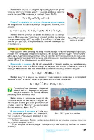 107е р анічні реч н а ні
а і
Взаємодія	 заліза	 з	 хлором	 супроводжується	 утво-
ренням	густого	бурого	диму	 	зависі	дрібних	криста-
ликів	ферум( )	хлориду	в	повітрі	(рис.	24.6):	
Fe + Cl2 FeCl3 	{ 	 	0.
еак і а іні та за іза з інши и не ета а и.
За	нагрівання	алюміній	реагує	із	сіркою,	азотом,	вуг-
лецем:
А 	 	S	
t
	А 2S3 		А 	 	N2
t
	А N 		А 	 	С	
t
	А 4С3.
Залізо	також	реагує	із	цими	неметалами	за	нагрі-
вання.	 априклад,	унаслідок	реакції	заліза	із	сіркою	
утворюється	ферум( )	сульфід	(складіть хімічне рів
няння ці ї реакції використав и метод електронно
о алансу)1
.	
Öіêаво і ïіçнаваëüно
ранцузький хімік, аптекар та лікар ікола емері 1673 року спостерігав реакцію,
перебіг якої нагадував виверження вулкана. Він змі ав залізні о урки та поро копо-
дібну сірку й доторкнувся до сумі і сильно нагрітою скляною паличкою. За кілька се-
кунд із сумі і почали вилітати частинки чорного кольору, а сама вона сильно збіль и-
лася в об’ємі й так розжарилася, що засвітилася.
Вза оді з водо . До	 її	 дії	 алюміній	 стійкий	 навіть	 за	 нагрівання.	
е	зумовлено	тим,	 о	його	поверхня	вкрита	захисною	плівкою	алюміній	
оксиду.	Очи ений	від	неї	алюміній	активно	взаємодіятиме	з	водою.	
А 	 	 2 	 	А ( )3 + H2 .
Залізо	 реагує	 з	 водою	 за	 високої	 температури:	 витискує	 з	 перегрітої	
водяної	пари2
	водень	і	перетворюється	на	залізну	ожарину:
Fe + H2O
t,	p
FeO · Fe2O3 + H2 .
Проаналізуйте рівняння оборотної
реакції заліза з перегрітою водяною
парою й поясніть, чи можна змістити
рівновагу в ній, змінив и тиск.
Крім	 того,	 у	 вологому	 повітрі	 під	
упливом	води	та	кисню	залізо	ржавіє.	
Унаслідок	низки	реакцій	утворюється	
суміш	 сполук	 Феруму	 характерного	
бурого	кольору	(рис.	24.7).
ки ота и о и	в	їхніх	вод-
них	 розчинах	 реагують	 як	 алюміній,	
так	і	залізо.	Унаслідок	реакцій	з	кис-
1
	Залізо	з	вуглецем,	бором,	силіцієм,	фосфором	за	нагрівання	утворює	сполуки	
нестехіометричного	складу.
2
	Пара,	нагріта	до	температури,	 о	переви ує	температуру	кипіння	за	певно-
го	тиску.
Öіêаво і ïіçнаваëüноÖіêаво і ïіçнаваëüноÖіêаво і ïіçнаваëüноÖіêаво і ïіçнаваëüно
Ðèñ. 24.7.	 ржа	їсть	залізо
Ðèñ. 24.6.	Горіння	
заліза	в	хлорі
 