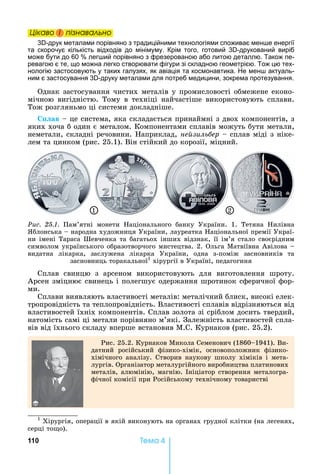 110 Òåìà 4
Öіêаво і ïіçнаваëüно
3 -друк металами порівняно з традиційними технологіями споживає мен е енергії
та скорочує кількість відходів до мінімуму. Крім того, готовий 3 -друкований виріб
може бути до 60 лег ий порівняно з фрезерованою або литою деталлю. Також пе-
ревагою є те, що можна легко створювати фігури зі складною геометрією. Тож цю тех-
нологію застосовують у таких галузях, як авіація та космонавтика. е мен актуаль-
ним є застосування 3 -друку металами для потреб медицини, зокрема протезування.
Однак	застосування	чистих	металів	у	промисловості	обмежене	еконо-
мічною	 вигідністю.	 Тому	 в	 техніці	 найчастіше	 використовують	 сплави.	
Тож	розгляньмо	ці	системи	докладніше.
ав	 	це	система,	яка	складається	принаймні	з	двох	компонентів,	з	
яких	хоча	б	один	є	металом.	Компонентами	сплавів	можуть	бути	метали,	
неметали,	складні	речовини.	 априклад,	не зиль ер	 	сплав	міді	з	ніке-
лем	та	цинком	(рис.	25.1).	Він	стійкий	до	корозії,	міцний.	
1 2
Ðèñ. 25.1.	 Пам’ятні	 монети	 аціонального	 банку	 України.	 1.	 Тетяна	 илівна	
блонська	 	народна	художниця	України,	лауреатка	 аціональної	премії	Украї-
ни	імені	Тараса	Шевченка	та	багатьох	інших	відзнак,	її	ім’я	стало	своєрідним	
символом	українського	образотворчого	мистецтва.	2.	Ольга	Матвіївна	Авілова	 	
видатна	 лікарка,	 заслужена	 лікарка	 України,	 одна	 з-поміж	 засновників	 та	
засновниць	торакальної1
	хірургії	в	Україні,	педагогиня
Сплав	 свинцю	 з	 арсеном	 використовують	 для	 виготовлення	 шроту.	
Арсен	зміцнює	свинець	і	полегшує	одержання	шротинок	сферичної	фор-
ми.
Сплави	виявляють	властивості	металів:	металічний	блиск,	високі	елек-
тропровідність	та	теплопровідність.	Властивості	сплавів	відрізняються	від	
властивостей	їхніх	компонентів.	Сплав	золота	зі	сріблом	досить	твердий,	
натомість	самі	ці	метали	порівняно	м’які.	Залежність	властивостей	спла-
вів	від	їхнього	складу	вперше	встановив	М.С.	Курнаков	(рис.	25.2).
Рис.	25.2.	Курнаков	Микола	Семенович	(1860 1941).	Ви-
датний	 російський	 фізико-хімік,	 основоположник	 фізико-
хімічного	 аналізу.	 Створив	 наукову	 школу	 хіміків	 і	 мета-
лургів.	Організатор	металургійного	виробництва	платинових	
металів,	алюмінію,	магнію.	 ніціатор	створення	металогра-
фічної	комісії	при	Російському	технічному	товаристві	
1
	Хірургія,	операції	в	якій	виконують	на	органах	грудної	клітки	(на	легенях,	
серці	то о).
Öіêаво і ïіçнаваëüноÖіêаво і ïіçнаваëüноÖіêаво і ïіçнаваëüноÖіêаво і ïіçнаваëüно
 