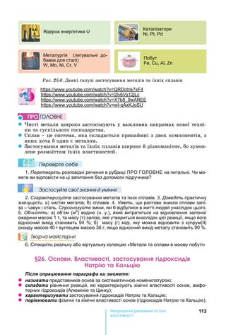 113е р анічні реч н а ні
а і
Ðèñ. 25.6.	Деякі	галузі	застосування	металів	та	їхніх	сплавів
еталургія (легувальні до-
бавки для сталі)
, , , ,
Побут
, , ,
дерна енергетика
Каталізатори
, ,
: . . 7 4
: . . 2 6 12
: . . 7 8 9
: . . -
z исті	метали широко	застосовують	у	важливих	напрямах	нової	техні-
ки	та	суспільного	господарства.
z Сплав	 	це	система,	яка	складається	принаймні	з	двох	компонентів,	з	
яких	хоча	б	один	є	металом.
z Застосування	металів	та	їхніх	сплавів	широке	й	різноманітне,	бо	зумов-
лене	розмаїттям	їхніх	властивостей.
Ïеревірте сеáе
1. Перетворіть розповідні речення в рубриці ПРО ГО ОВ Е на питальні. и мо-
жете ви відповісти на ці запитання без допомоги підручника
Çастосóйте свої çнання й óміння
2. Схарактеризуйте застосування металів та їхніх сплавів. 3. Доведіть практичну
значущість: а) чистих металів б) сплавів. 4. Уявіть, що раптово зникли сплави залі-
за – чавун і сталь. Спрогнозуйте зміни, які б відбулися в житті людей унаслідок цього.
5. Обчисліть: а) об’єм (м3
) водню (н. у.), який витратиться на відновлення залізної
ожарини масою 1 т, та масу (т) заліза, яке утвориться внаслідок цієї реакції, якщо його
відносний вихід становить 94 б) масу (г) міді, яку можна відновити з купрум(ІІ)
оксиду масою 40 г вуглецем масою 36 г, якщо відносний вихід металу становить 90 .
Творча майстерня
6. Створіть реальну або віртуальну колекцію « етали та сплави в моєму побуті»
н а і а анн і р к і
а рі а а ці
ля ац а я а а а а и
z а и а и представників основ за систематичною номенклатурою
z ла а и рівняння реакцій, які характеризують хімічні властивості основ, амфо-
терних гідроксидів (Алюмінію та инку)
z а а и а и застосування гідроксидів атрію та Кальцію
z а и фізичні та хімічні властивості основ (гідроксидів атрію та Кальцію).
ÏÐÎ ÃÎËÎÂÍÅ
 